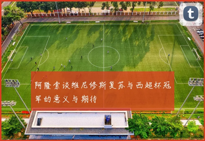 阿隆索谈维尼修斯复苏与西超杯冠军的意义与期待