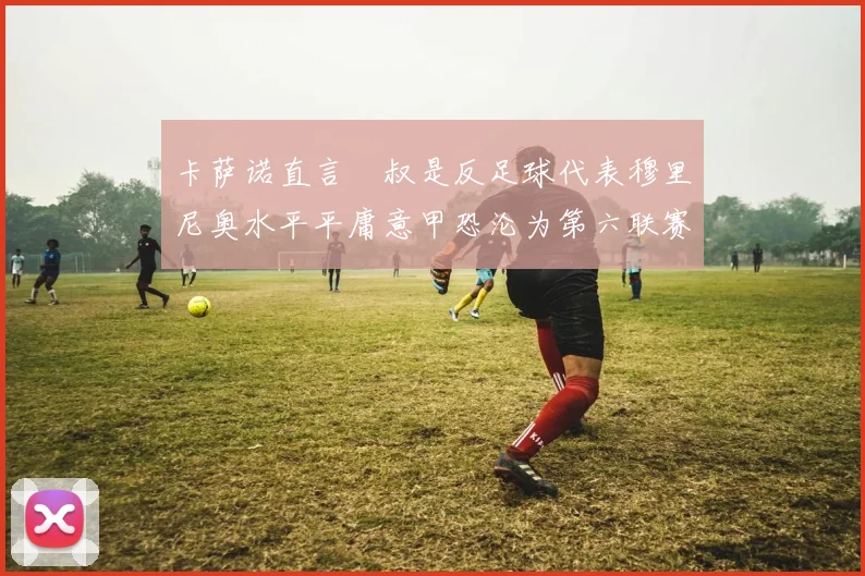 卡萨诺直言囧叔是反足球代表穆里尼奥水平平庸意甲恐沦为第六联赛