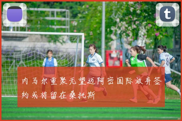 内马尔重聚无望迈阿密国际放弃签约或将留在桑托斯