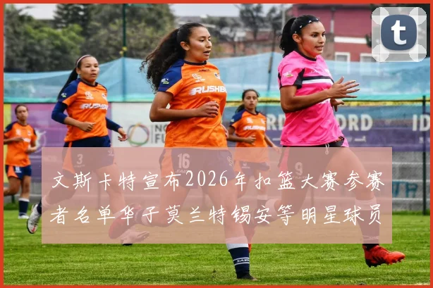 文斯卡特宣布2026年扣篮大赛参赛者名单华子莫兰特锡安等明星球员齐聚