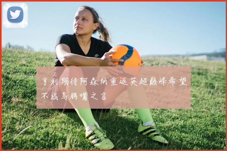 亨利期待阿森纳重返英超巅峰希望不成乌鸦嘴之言