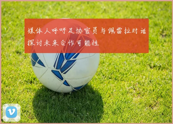 媒体人呼吁足协官员与佩雷拉对话探讨未来合作可能性