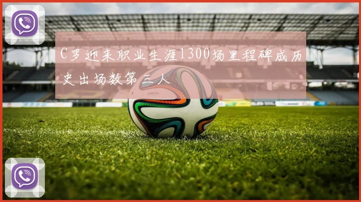 C罗迎来职业生涯1300场里程碑成历史出场数第三人