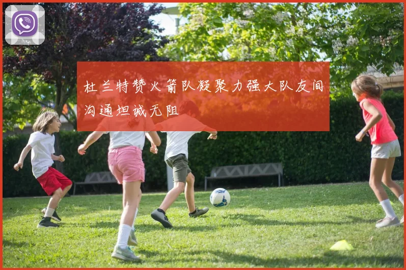 杜兰特赞火箭队凝聚力强大队友间沟通坦诚无阻