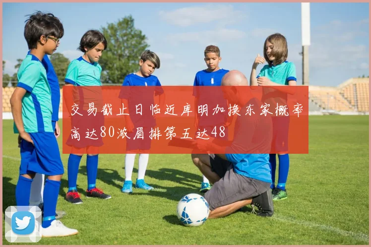交易截止日临近库明加换东家概率高达80浓眉排第五达48