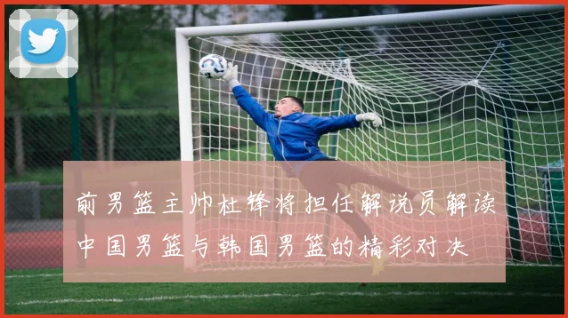前男篮主帅杜锋将担任解说员解读中国男篮与韩国男篮的精彩对决