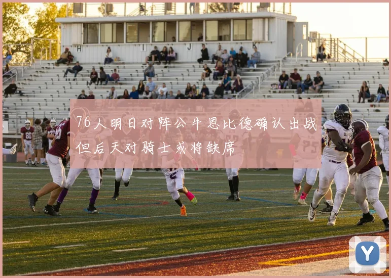 76人明日对阵公牛恩比德确认出战但后天对骑士或将缺席
