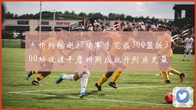 杰伦约翰逊37场赛季完成300篮板300助攻追平詹姆斯成就并列历史最快前锋