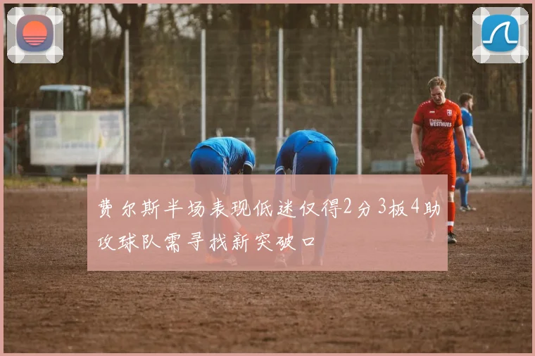 费尔斯半场表现低迷仅得2分3板4助攻球队需寻找新突破口