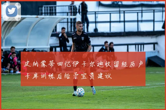 皮纳蒙蒂回忆伊卡尔迪收留经历卢卡库训练后给予宝贵建议