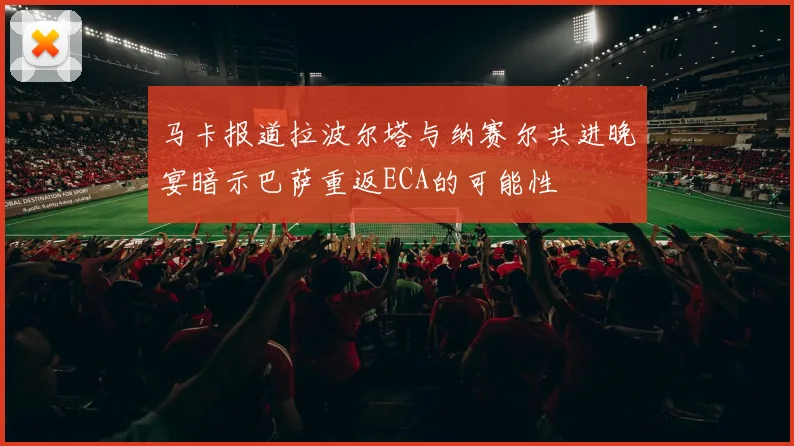 马卡报道拉波尔塔与纳赛尔共进晚宴暗示巴萨重返ECA的可能性