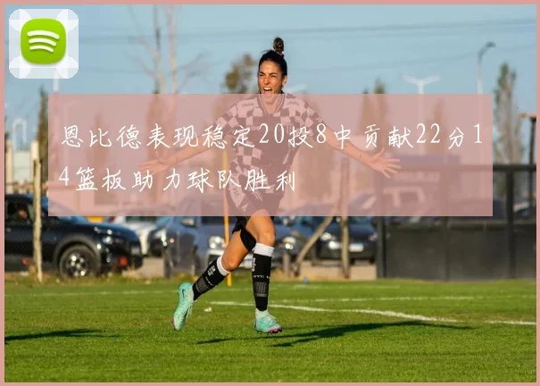 恩比德表现稳定20投8中贡献22分14篮板助力球队胜利