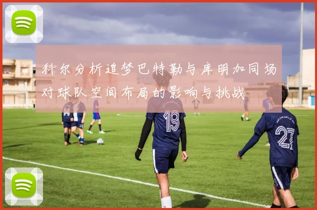 科尔分析追梦巴特勒与库明加同场对球队空间布局的影响与挑战