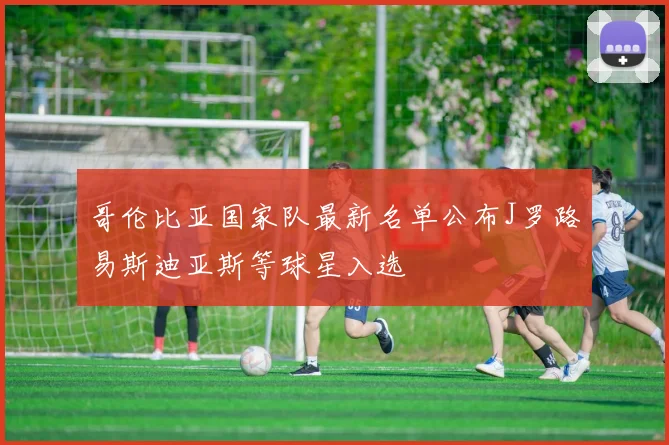 哥伦比亚国家队最新名单公布J罗路易斯迪亚斯等球星入选