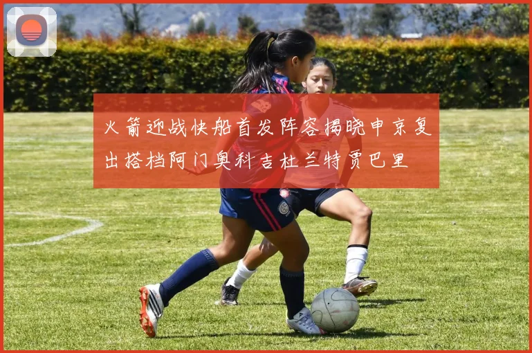 火箭迎战快船首发阵容揭晓申京复出搭档阿门奥科吉杜兰特贾巴里
