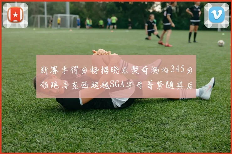新赛季得分榜揭晓东契奇场均345分领跑马克西超越SGA字母哥紧随其后