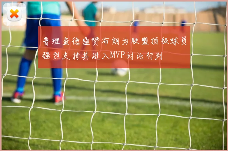 普理查德盛赞布朗为联盟顶级球员强烈支持其进入MVP讨论行列
