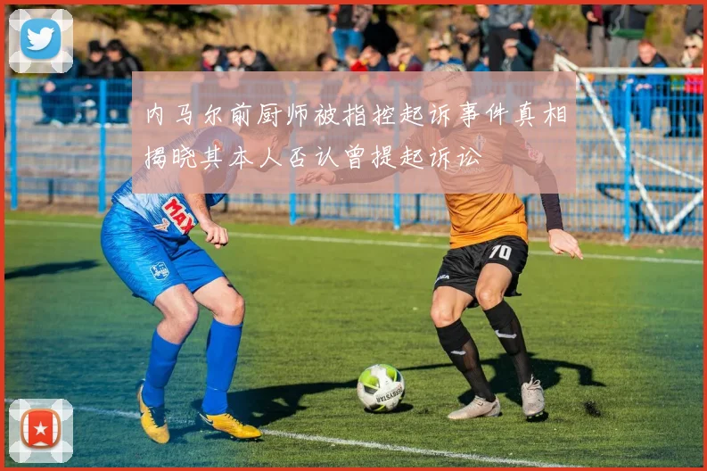 内马尔前厨师被指控起诉事件真相揭晓其本人否认曾提起诉讼