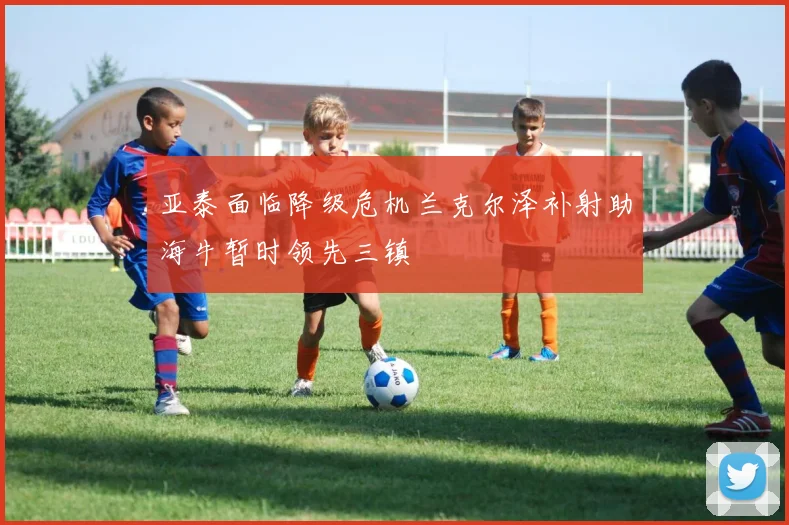 亚泰面临降级危机兰克尔泽补射助海牛暂时领先三镇